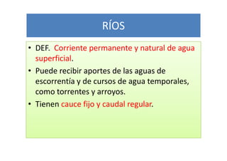RÍOS
• DEF. Corriente permanente y natural de agua
  superficial.
• Puede recibir aportes de las aguas de
  escorrentía y de cursos de agua temporales,
  como torrentes y arroyos.
• Tienen cauce fijo y caudal regular.
 