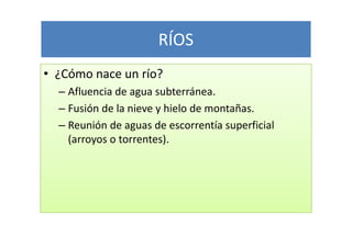 RÍOS
• ¿Cómo nace un río?
  – Afluencia de agua subterránea.
  – Fusión de la nieve y hielo de montañas.
  – Reunión de aguas de escorrentía superficial
    (arroyos o torrentes).
 