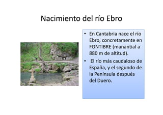 Nacimiento del río Ebro
            • En Cantabria nace el río
              Ebro, concretamente en
              FONTIBRE (manantial a
              880 m de altitud).
            • El río más caudaloso de
              España, y el segundo de
              la Península después
              del Duero.
 