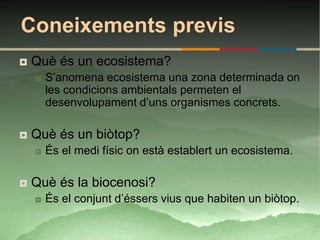 Coneixements previs
   Què és un ecosistema?
       S’anomena ecosistema una zona determinada on
        les condicions ambientals permeten el
        desenvolupament d’uns organismes concrets.

   Què és un biòtop?
       És el medi físic on està establert un ecosistema.

   Què és la biocenosi?
       És el conjunt d’éssers vius que habiten un biòtop.
 