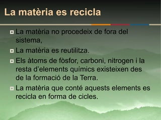 La matèria es recicla
  La matèria no procedeix de fora del
   sistema,
  La matèria es reutilitza.

  Els àtoms de fòsfor, carboni, nitrogen i la
   resta d’elements químics existeixen des
   de la formació de la Terra.
  La matèria que conté aquests elements es
   recicla en forma de cicles.
 