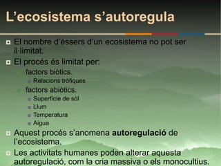 L’ecosistema s’autoregula
   El nombre d’éssers d’un ecosistema no pot ser
    il·limitat.
   El procés és limitat per:
       factors biòtics.
           Relacions tròfiques
       factors abiòtics.
           Superfície de sòl
           Llum
           Temperatura
           Aigua
   Aquest procés s’anomena autoregulació de
    l’ecosistema.
   Les activitats humanes poden alterar aquesta
    autoregulació, com la cria massiva o els monocultius.
 