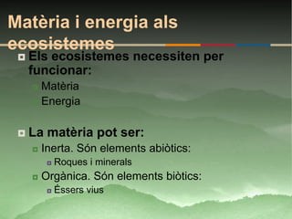Matèria i energia als
ecosistemes
    Els ecosistemes necessiten per
     funcionar:
      Matèria
      Energia



    La matèria pot ser:
        Inerta. Són elements abiòtics:
             Roques i minerals
        Orgànica. Són elements biòtics:
             Éssers vius
 