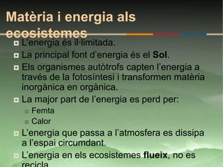 Matèria i energia als
ecosistemes
  L’energia és il·limitada.
  La principal font d’energia és el Sol.
  Els organismes autòtrofs capten l’energia a
   través de la fotosíntesi i transformen matèria
   inorgànica en orgànica.
  La major part de l’energia es perd per:
        Femta
        Calor
  L’energia que passa a l’atmosfera es dissipa
   a l’espai circumdant.
  L’energia en els ecosistemes flueix, no es
 