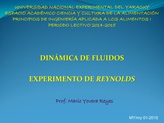 UNIVERSIDAD NACIONAL EXPERIMENTAL DEL YARACUY
ESPACIO ACADÉMICO CIENCIA Y CULTURA DE LA ALIMENTACIÓN
PRINCIPIOS DE INGENIERÍA APLICADA A LOS ALIMENTOS I
PERIODO LECTIVO 2014-2015
DINÁMICA DE FLUIDOS
EXPERIMENTO DE REYNOLDS
Prof. Mario Yovera Reyes
MY/my 01-2015
 