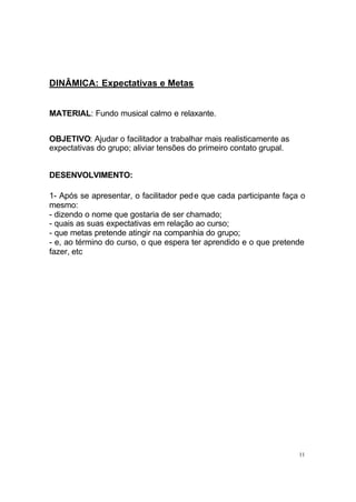 11
DINÂMICA: Expectativas e Metas
MATERIAL: Fundo musical calmo e relaxante.
OBJETIVO: Ajudar o facilitador a trabalhar mais realisticamente as
expectativas do grupo; aliviar tensões do primeiro contato grupal.
DESENVOLVIMENTO:
1- Após se apresentar, o facilitador pede que cada participante faça o
mesmo:
- dizendo o nome que gostaria de ser chamado;
- quais as suas expectativas em relação ao curso;
- que metas pretende atingir na companhia do grupo;
- e, ao término do curso, o que espera ter aprendido e o que pretende
fazer, etc
 