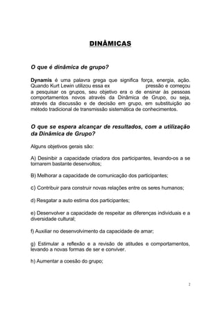 2
DINÂMICAS
O que é dinâmica de grupo?
Dynamis é uma palavra grega que significa força, energia, ação.
Quando Kurt Lewin utilizou essa ex pressão e começou
a pesquisar os grupos, seu objetivo era o de ensinar às pessoas
comportamentos novos através da Dinâmica de Grupo, ou seja,
através da discussão e de decisão em grupo, em substituição ao
método tradicional de transmissão sistemática de conhecimentos.
O que se espera alcançar de resultados, com a utilização
da Dinâmica de Grupo?
Alguns objetivos gerais são:
A) Desinibir a capacidade criadora dos participantes, levando-os a se
tornarem bastante desenvoltos;
B) Melhorar a capacidade de comunicação dos participantes;
c) Contribuir para construir novas relações entre os seres humanos;
d) Resgatar a auto estima dos participantes;
e) Desenvolver a capacidade de respeitar as diferenças individuais e a
diversidade cultural;
f) Auxiliar no desenvolvimento da capacidade de amar;
g) Estimular a reflexão e a revisão de atitudes e comportamentos,
levando a novas formas de ser e conviver.
h) Aumentar a coesão do grupo;
 