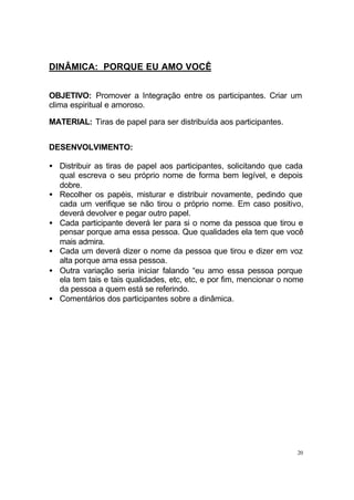 20
DINÂMICA: PORQUE EU AMO VOCÊ
OBJETIVO: Promover a Integração entre os participantes. Criar um
clima espiritual e amoroso.
MATERIAL: Tiras de papel para ser distribuída aos participantes.
DESENVOLVIMENTO:
• Distribuir as tiras de papel aos participantes, solicitando que cada
qual escreva o seu próprio nome de forma bem legível, e depois
dobre.
• Recolher os papéis, misturar e distribuir novamente, pedindo que
cada um verifique se não tirou o próprio nome. Em caso positivo,
deverá devolver e pegar outro papel.
• Cada participante deverá ler para si o nome da pessoa que tirou e
pensar porque ama essa pessoa. Que qualidades ela tem que você
mais admira.
• Cada um deverá dizer o nome da pessoa que tirou e dizer em voz
alta porque ama essa pessoa.
• Outra variação seria iniciar falando “eu amo essa pessoa porque
ela tem tais e tais qualidades, etc, etc, e por fim, mencionar o nome
da pessoa a quem está se referindo.
• Comentários dos participantes sobre a dinâmica.
 