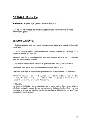 21
DINÂMICA: Minha Ilha
MATERIAL: Papel e lápis (podem ser lápis coloridos)
OBJETIVO: Favorecer a desinibição; aprofundar o conhecimento entre os
membros do grupo;
DESENVOLVIMENTO:
1- Distribuir papel e lápis para cada participante do grupo, que estará posicionado
em círculo.
2- Depois de uma viagem imaginária em que você se salva de um naufrágio, você
encontra “abrigo” em uma ilha.
3-Orientar que cada pessoa deverá fazer um desenho de sua ilha. O desenho
deve ser bastante espontâneo.
4- Escreva ou desenhe que pessoas e que atividades você poria na sua ilha.
5-Desenhe tudo o que você precisa para sobreviver na sua ilha.
6-Marcar um tempo de dez minutos para cada um confeccionar o seu desenho.
7-Uma vez concluídos os desenhos, cada pessoa deve sair do seu lugar, mostrar
o cartaz, de forma visível, aos demais membros do grupo e proceder a sua
apresentação: nome e explicação do desenho.
8- Plenária:
Ao final, o facilitador dá oportunidade para quem quiser fazer mais alguma
referência a alguém acerca de sua apresentação. Cada um também fica livre para
expressar o que achou da dinâmica. Se sentiu alguma dificuldade, por que? Qual
foi o objetivo da dinâmica?
 