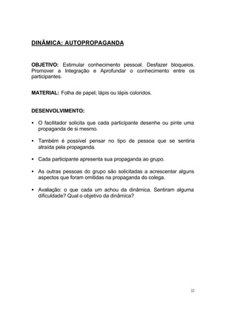 22
DINÂMICA: AUTOPROPAGANDA
OBJETIVO: Estimular conhecimento pessoal. Desfazer bloqueios.
Promover a Integração e Aprofundar o conhecimento entre os
participantes.
MATERIAL: Folha de papel; lápis ou lápis coloridos.
DESENVOLVIMENTO:
• O facilitador solicita que cada participante desenhe ou pinte uma
propaganda de si mesmo.
• Também é possível pensar no tipo de pessoa que se sentiria
atraída pela propaganda.
• Cada participante apresenta sua propaganda ao grupo.
• As outras pessoas do grupo são solicitadas a acrescentar alguns
aspectos que foram omitidas na propaganda do colega.
• Avaliação: o que cada um achou da dinâmica. Sentiram alguma
dificuldade? Qual o objetivo da dinâmica?
 