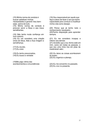 27
(15) Minha norma de conduta é
buscar satisfazer minhas
necessidades e garantir meu bem-
estar, acima de tudo.
(15) Minha norma de conduta é
procurar servir a Deus e aos meus
semelhantes.
(16) Não tenho muita confiança em
mim mesmo.
(16) Eu me considero uma criação
única de Deus, feita a Sua imagem e
semelhança.
(17) Eu duvido.
(17) Eu creio
(18) Eu tenho preconceitos.
(18) Eu busco a verdade
(19)Me julgo vítima dos
acontecimentos e circunstâncias
(19) Sou responsável por aquilo que
faço e deixo de fazer e sei que tenho
capacidade para conduzir e modificar
minha vida como desejar.
(20) Penso que já tenho todo o
conhecimento necessário
(20)Tenho disposição para aprender
sempre.
(21) Eu me considero incapaz e
inferior aos demais
(21) Acredito que a luz divina está em
mim, como em todas as pessoas, e
que sou uma mina rica em jóias de
inestimável valor.
(22) Eu deixo as coisas acontecerem
ao acaso.
(22) Eu organizo e planejo.
(23) Eu me concentro no passado.
(23) Eu vivo no presente.
 