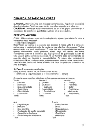 31
DINÂMICA: DESAFIO DAS CORES
MATERIAL: Gravador. CD com músicas harmonizantes. Papel com o exercício
de auto avaliação. Papel nas cores verde, vermelho, amarelo, azul e branco.
OBJETIVO: Promover maior conhecimento de si e do grupo. Desenvolver a
capacidade de reconhecer qualidades e valores em si e nos outros.
DESENVOLVIMENTO:
Frase: “Não existe em lugar nenhum do planeta, alguém que não tenha nada a
oferecer ou nada a receber.”
1-Texto de Sensibilização:
Reconhecer os valores e o potencial das pessoas à nossa volta é o ponto de
partida para o estabelecimento da confiança nas relações interpessoais. Todos
gostamos de nos sentir qualificados. É mais fácil ver as qualidades nos outros
quando descobrimos nosso potencial, nossa força. No desafio das cores
convidamos cada um a identificar seu mapa pessoal de qualificação a partir de
uma viagem pelos caminhos das cores. O ser humano pode ser comparado ao
arco-íris, cheio de riquezas e potencialidades. Às vezes, não conseguimos
expressá-las. Nosso meio ambiente faz-nos esquecer o que somos e o que temos.
2-O Facilitador distribui as folhas e solicita que cada um preencha o exercício de
auto-avaliação.
9- Exercício de auto-avaliação:
Marque pontos de 01 à 04, de acordo com a escala:
1- raramente 2- algumas vezes 3- Freqüentemente 4- sempre
Comportamento, reações, atitudes e ações que normalmente apresento:
Verde
( ) Ousadia
( ) Inovação
Vermelho
( ) Paixão
( ) Emoção
Amarelo
( ) Energia
( ) Radiância
( ) Espontaneidade ( ) Explosão ( ) Calor
( ) Criatividade ( ) Afetividade ( ) Positivismo
( ) Flexibilidade ( ) Sensibilidade ( ) Animação
( ) Ludicidade ( ) Carinho ( ) Entusiasmo
Total: Total: Total:
Azul
( ) Organização
( ) Minúcia
( ) Boa Memória
( ) Realização do que foi planejado
( ) Capacidade de síntese
( ) Facilidade para administrar
Total:
Branco
( ) Tranqüilidade
( ) Paz
( ) Imparcialidade
( ) Negociação
( ) Docilidade
( ) Mediação
Total:
 