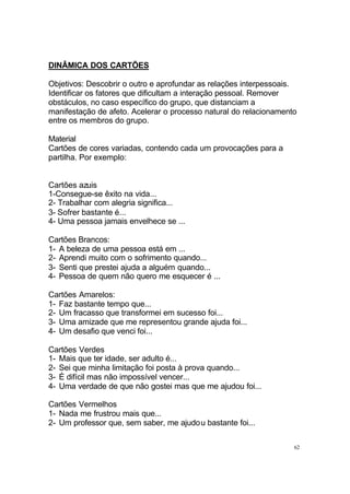 62
DINÂMICA DOS CARTÕES
Objetivos: Descobrir o outro e aprofundar as relações interpessoais.
Identificar os fatores que dificultam a interação pessoal. Remover
obstáculos, no caso específico do grupo, que distanciam a
manifestação de afeto. Acelerar o processo natural do relacionamento
entre os membros do grupo.
Material
Cartões de cores variadas, contendo cada um provocações para a
partilha. Por exemplo:
Cartões azuis
1-Consegue-se êxito na vida...
2- Trabalhar com alegria significa...
3- Sofrer bastante é...
4- Uma pessoa jamais envelhece se ...
Cartões Brancos:
1- A beleza de uma pessoa está em ...
2- Aprendi muito com o sofrimento quando...
3- Senti que prestei ajuda a alguém quando...
4- Pessoa de quem não quero me esquecer é ...
Cartões Amarelos:
1- Faz bastante tempo que...
2- Um fracasso que transformei em sucesso foi...
3- Uma amizade que me representou grande ajuda foi...
4- Um desafio que venci foi...
Cartões Verdes
1- Mais que ter idade, ser adulto é...
2- Sei que minha limitação foi posta à prova quando...
3- É difícil mas não impossível vencer...
4- Uma verdade de que não gostei mas que me ajudou foi...
Cartões Vermelhos
1- Nada me frustrou mais que...
2- Um professor que, sem saber, me ajudou bastante foi...
 