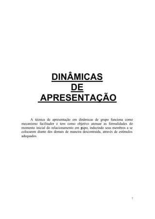 7
DINÂMICAS
DE
APRESENTAÇÃO
A técnica de apresentação em dinâmicas de grupo funciona como
mecanismo facilitador e tem como objetivo atenuar as formalidades do
momento inicial do relacionamento em grupo, induzindo seus membros a se
colocarem diante dos demais de maneira descontraída, através de estímulos
adequados.
 