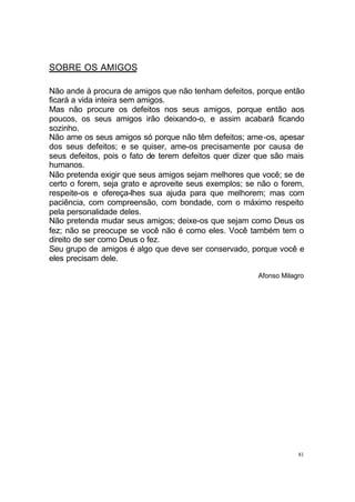 81
SOBRE OS AMIGOS
Não ande à procura de amigos que não tenham defeitos, porque então
ficará a vida inteira sem amigos.
Mas não procure os defeitos nos seus amigos, porque então aos
poucos, os seus amigos irão deixando-o, e assim acabará ficando
sozinho.
Não ame os seus amigos só porque não têm defeitos; ame-os, apesar
dos seus defeitos; e se quiser, ame-os precisamente por causa de
seus defeitos, pois o fato de terem defeitos quer dizer que são mais
humanos.
Não pretenda exigir que seus amigos sejam melhores que você; se de
certo o forem, seja grato e aproveite seus exemplos; se não o forem,
respeite-os e ofereça-lhes sua ajuda para que melhorem; mas com
paciência, com compreensão, com bondade, com o máximo respeito
pela personalidade deles.
Não pretenda mudar seus amigos; deixe-os que sejam como Deus os
fez; não se preocupe se você não é como eles. Você também tem o
direito de ser como Deus o fez.
Seu grupo de amigos é algo que deve ser conservado, porque você e
eles precisam dele.
Afonso Milagro
 
