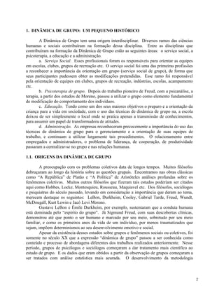 2
1. DINÂMICA DE GRUPO: UM PEQUENO HISTÓRICO
A Dinâmica de Grupo tem uma origem interdisciplinar. Diversos ramos das ciências
humanas e sociais contribuíram na formação dessa disciplina. Entre as disciplinas que
contribuíram na formação da Dinâmica de Grupo estão as seguintes áreas: o serviço social, a
psicoterapia, a educação e a administração.
a. Serviço Social. Esses profissionais foram os responsáveis para orientar as equipes
em escolas, clubes, grupos de recreação etc. O serviço social foi uma das primeiras profissões
a reconhecer a importância da orientação em grupo (serviço social de grupo), de forma que
seus participantes pudessem obter as modificações pretendidas. Esse ramo foi responsável
pela orientação de equipes em clubes, grupos de recreação, indústrias, escolas, acampamento
etc.
b. Psicoterapia de grupo. Depois do trabalho pioneiro de Freud, com a psicanálise, a
terapia, a partir dos estudos de Moreno, passou a utilizar o grupo como elemento fundamental
de modificação do comportamento dos indivíduos.
c. Educação. Tendo como um dos seus maiores objetivos o preparo e a orientação da
criança para a vida em sociedade, com o uso das técnicas de dinâmica de grupo na, a escola
deixou de ser simplesmente o local onde se pratica apenas a transmissão de conhecimentos,
para assumir um papel de transformadora de atitudes.
d. Administração. As empresas reconheceram precocemente a importância do uso das
técnicas de dinâmica de grupo para o gerenciamento e a orientação de suas equipes de
trabalho, e continuam a utilizar largamente tais procedimentos. O relacionamento entre
empregados e administradores, o problema de liderança, de cooperação, de produtividade
passaram a centralizar-se no grupo e nas relações humanas.
1.1. ORIGENS DA DINÂMICA DE GRUPO
A preocupação com os problemas coletivos data de longos tempos. Muitos filósofos
debruçaram ao longo da história sobre as questões grupais. Encontramos nas obras clássicas
como “A República” de Platão e “A Política” de Aristóteles análises profundas sobre os
fenômenos coletivos. Muitos outros filósofos que fizeram tais estudos poderiam ser citados
aqui como Hobbes, Locke, Montesquieu, Rousseau, Maquiavel etc. Dos filósofos, sociólogos
e psiquiatras do século passado, levando em consideração a importância que deram ao tema,
merecem destaque os seguintes: LeBon, Durkheim, Cooley, Gabriel Tarde, Freud, Wundt,
McDougall, Kurt Lewin e Jacó Levi Moreno.
Gustave LeBon e Émile Durkheim, por exemplo, sustentaram que a conduta humana
está dominada pelo “espírito do grupo”. Já Sigmund Freud, com suas descobertas clínicas,
demonstrou até que ponto o ser humano e marcado por seu meio, sobretudo por seu meio
familiar, e como os primeiros anos da vida de um indivíduo, por menos traumatizados que
sejam, impõem determinismos ao seu desenvolvimento emotivo e social.
Apesar da existência desses estudos sobre grupos e fenômenos sociais ou coletivos, foi
somente no século XX que a expressão “dinâmica de grupo” passou a ser conhecida como
conteúdo e processo de abordagens diferentes dos trabalhos realizados anteriormente. Nesse
período, grupos de psicólogos e sociólogos começaram a dar tratamento mais científico ao
estudo de grupo. E os dados que eram obtidos a partir da observação de grupos começaram a
ser tratados com análise estatística mais acurada. O desenvolvimento da metodologia
 