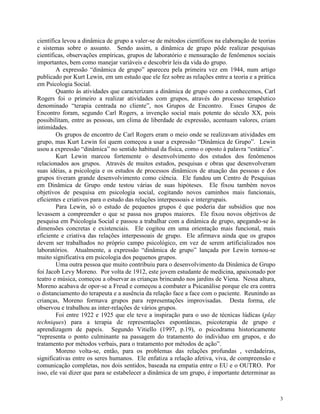 3
científica levou a dinâmica de grupo a valer-se de métodos científicos na elaboração de teorias
e sistemas sobre o assunto. Sendo assim, a dinâmica de grupo pôde realizar pesquisas
científicas, observações empíricas, grupos de laboratório e mensuração de fenômenos sociais
importantes, bem como manejar variáveis e descobrir leis da vida do grupo.
A expressão “dinâmica de grupo” apareceu pela primeira vez em 1944, num artigo
publicado por Kurt Lewin, em um estudo que ele fez sobre as relações entre a teoria e a prática
em Psicologia Social.
Quanto às atividades que caracterizam a dinâmica de grupo como a conhecemos, Carl
Rogers foi o primeiro a realizar atividades com grupos, através do processo terapêutico
denominado “terapia centrada no cliente”, nos Grupos de Encontro. Esses Grupos de
Encontro foram, segundo Carl Rogers, a invenção social mais potente do século XX, pois
possibilitam, entre as pessoas, um clima de liberdade de expressão, acentuam valores, criam
intimidades.
Os grupos de encontro de Carl Rogers eram o meio onde se realizavam atividades em
grupo, mas Kurt Lewin foi quem começou a usar a expressão “Dinâmica de Grupo”. Lewin
usou a expressão “dinâmica” no sentido habitual da física, como o oposto à palavra “estática”.
Kurt Lewin marcou fortemente o desenvolvimento dos estudos dos fenômenos
relacionados aos grupos. Através de muitos estudos, pesquisas e obras que desenvolveram
suas idéias, a psicologia e os estudos de processos dinâmicos de atuação das pessoas e dos
grupos tiveram grande desenvolvimento como ciência. Ele fundou um Centro de Pesquisas
em Dinâmica de Grupo onde testou várias de suas hipóteses. Ele fixou também novos
objetivos de pesquisa em psicologia social, cogitando novos caminhos mais funcionais,
eficientes e criativos para o estudo das relações interpessoais e intergrupais.
Para Lewin, só o estudo de pequenos grupos é que poderia dar subsídios que nos
levassem a compreender o que se passa nos grupos maiores. Ele fixou novos objetivos de
pesquisa em Psicologia Social e passou a trabalhar com a dinâmica de grupo, apegando-se às
dimensões concretas e existenciais. Ele cogitou em uma orientação mais funcional, mais
eficiente e criativa das relações interpessoais de grupo. Ele afirmava ainda que os grupos
devem ser trabalhados no próprio campo psicológico, em vez de serem artificializados nos
laboratórios. Atualmente, a expressão “dinâmica de grupo” lançada por Lewin tornou-se
muito significativa em psicologia dos pequenos grupos.
Uma outra pessoa que muito contribuiu para o desenvolvimento da Dinâmica de Grupo
foi Jacob Levy Moreno. Por volta de 1912, este jovem estudante de medicina, apaixonado por
teatro e música, começou a observar as crianças brincando nos jardins de Viena. Nessa altura,
Moreno acabava de opor-se a Freud e começou a combater a Psicanálise porque ele era contra
o distanciamento do terapeuta e a ausência da relação face a face com o paciente. Reunindo as
crianças, Moreno formava grupos para representações improvisadas. Desta forma, ele
observou e trabalhou as inter-relações de vários grupos.
Foi entre 1922 e 1925 que ele teve a inspiração para o uso de técnicas lúdicas (play
techniques) para a terapia de representações espontâneas, psicoterapia de grupo e
aprendizagem de papeis. Segundo Vitiello (1997, p.19), o psicodrama historicamente
“representa o ponto culminante na passagem do tratamento do indivíduo em grupos, e do
tratamento por métodos verbais, para o tratamento por métodos de ação”.
Moreno volta-se, então, para os problemas das relações profundas , verdadeiras,
significativas entre os seres humanos. Ele enfatiza a relação afetiva, viva, de compreensão e
comunicação completas, nos dois sentidos, baseada na empatia entre o EU e o OUTRO. Por
isso, ele vai dizer que para se estabelecer a dinâmica de um grupo, é importante determinar as
 