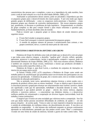 4
características das pessoas que o compõem, o peso ou a importância de cada membro, bem
como a rede de inter-relações ou o nível de afetividade (Militão, 2000, p.22).
Analisando os pensamentos desses autores, pode ser percebida a importância que têm
os pequenos grupos para o desenvolvimento dos macro-grupos. É por esta razão que alguns
grandes grupos de deliberação – como os congressos norte-americano e brasileiro – criam
pequenos grupos que chamam de comissões (parlamentares). São nesses pequenos grupos
que, geralmente, se discutem os problemas da ação legislativa. Frequentemente, as reuniões
de grupo completo se dão para votação formal e para rituais referentes a questões que,
fundamentalmente, já foram decididas antes da reunião.
Pode-se resumir que o pequeno grupo se tornou objeto de estudo intensivo pelas
seguintes razoes:
a. É mais fácil estudar os pequenos grupos.
b. É mais fácil conseguir o controle experimental de pequenos grupos.
c. A reunião de pequeno número de pessoas é acontecimento bem comum, e tais
grupos constituem, talvez, o centro da maior parte da vida social.
1.2. CONCEITOS E OBJETIVOS DA DINÂMICA DE GRUPO
Dinâmica de Grupo foi definida como toda atividade que se desenvolve com um grupo
e que tenha como objetivo integrar, a desinibir, “quebrar gelo”, divertir, refletir, aprender,
apresentar, promover o conhecimento, incitar à aprendizagem, competir e aquecer, pode ser
denominada Dinâmica de Grupo (Militão, 2000, p.22). Para esses mesmos autores, Dinâmica
é também um conjunto de forças sociais, intelectuais e morais que produzem atividades e
mudança numa esfera específica (idem, p. 23).
Dinâmica de Grupo é, para Kurt Lewin, a resultante de conjuntos de interações no
interior de um espaço psico-social.
Já Nelson Vitiello (1997, p.25) conceituou a Dinâmica de Grupo como sendo um
trabalho prático de sensibilização que possibilita maior envolvimento dos participantes em seu
processo de aprendizado. A dinâmica de grupo, diz o mesmo autor, tem se revelado excelente
instrumento de educação participativa.
Não se pretende, neste curso, aprendermos algumas técnicas a serem usadas com o
propósito de produzir efeitos mais ou menos imediatos. O que se objetiva aqui é desenvolver
a consciência pessoal e grupal para alcançar um relacionamento mais realista e positivo, dando
um significado a tudo que for apresentado, trabalhado e discutido durante as aulas. Essa
conscientização é que poderá permitir ao grupo – através dos textos teóricos, algumas
reflexões e exercícios práticos – a conscientizar sua dinâmica interna, e a desenvolver
melhores padrões de comunicação e cooperação em diversos lugares (universidade, local de
trabalho e outras instituições).
É inegável que vivemos em uma sociedade que valorizou muito a competição. Isso faz
com que desde muitas pessoas encontram dificuldades de colaborar, de ajudar e – em não
poucas situações – de aceitar ajuda. Torna-se cada vez mais imperativo despertar nas pessoas
o sentido da solidariedade, de confiança mútua e do descobrimento do outro. E isso deve ser
aprendido ou reaprendido. A vida humana não melhorará enquanto as pessoas continuarem
apostando no individualismo, pensando que elas podem existir como “ilhas” e continuarem
vivendo em uma forma de estado da natureza, fazendo a guerra de todos contra todos. Pelo
 