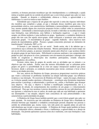 5
contrário, os homens precisam reconhecer que são interdependentes e a colaboração, a ajuda
mútua só podem ajudá-los no sentido de permitir que a convivência grupal seja cada vez mais
ajustada. Quando se desperta a solidariedade, afasta-se a frieza, a agressividade e a
indiferença e o convívio torna-se mais frutífero.
Entendendo que a riqueza de um grupo não equivale à soma das riquezas individuais
dos membros que compõem o grupo, já que a interação desses membros gera uma nova
personalidade coletiva, com características, habilidades e potencialidades surpreendentes. Por
isso, mesmo quando alguns dos exercícios propostos levam a refletir sobre as características
individuais – estimulando a interiorização pessoal, levando o indivíduo ao reconhecimento das
suas limitações, suas deficiências, seus hábitos e inclinações negativas – o que é visado
sempre, em última instância, é uma melhoria no grupo. Igualmente, a verdadeira dinâmica de
grupo não tem com fim aquele micro-grupo, senão começaria a acontecer uma cultura de
narcisismo grupal. “A microdinânica de grupo – segundo Andreola – deve inserir-se num
projeto de macrodinâmica global. Pessoas e grupos conscientes precisam ser elementos de
transformação” (Andreola, 2007, p.12).
O homem é, por natureza, um ser social. Sendo assim, não é de admirar que a
coexistência seja a estrutura das relações humanas. Mesmo participando por muito tempo em
um ou em diversos grupos, as pessoas raramente param para observar o que acontece dentro
do próprio grupo de que fazem parte. Dificilmente as pessoas analisam o seu comportamento
grupal no qual, não poucas às vezes, juntamente com sua maneira de participar e interagir, não
atende às exigências e observações dos membros participantes, criando situações
constrangedoras e de conflitos.
Existem vários tipos de grupos de acordo com as atividades que os reúnem e os
objetivos que eles tenham. Porém, uma das maiores dificuldades que se enfrentam pelos
grupos em geral é a possibilidade de se criar um espaço interpessoal saudável que possa
favorecer, desde o princípio, as condições necessárias para iniciar, continuar e levar a bom
termo as atividades previstas.
Por isso, através da Dinâmica de Grupo, procura-se proporcionar exercícios práticos
que visam a solucionar os problemas incidentes na relação indivíduo-grupo: sua influência
recíproca e sua interação. Os exercícios de Dinâmica de Grupo – sejam eles jogos, dinâmicas
ou vivências quando usados oportuna e eficazmente – constituem uma ferramenta importante
para auxiliar o psicólogo, o administrador, o professor etc., enfim, o facilitador, para alcançar
seus objetivo. Ou seja, o objetivo é facilitar a modificação comportamental, isto é, a
modificação de atitude, do comportamento dos membros de um grupo e o relacionamento
interpessoal. Para que isso aconteça é preciso desinstalar a pessoa do seu individualismo, do
seu egoísmo, e relaciona-la com os outros, de modo que cada um seja habilitado a aprimorar
seu desempenho e sua atuação, adquirir mais consciência de suas potencialidades e das
características e particularidades do grupo.
A Dinâmica de Grupo busca também permitir que a convivência grupal seja cada vez
mais ajustada. Os exercícios que são realizados na Dinâmica de Grupo têm a finalidade de
eliminar barreiras que impedem a verdadeira comunicação pessoal; despertar nas pessoas o
sentido da solidariedade que, muitas vezes, tem sido posta em segundo plano em prol do
individualismo que invade a nossa sociedade. A Dinâmica de Grupo ajuda também na busca
de uma colaboração efetiva, afastando a frieza, a indiferença, a agressividade ou o desejo de
dominação. Ela permite apresentar a pessoa como ela é realmente, com suas limitações e suas
habilidades.
 