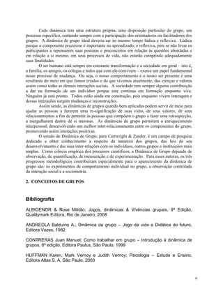 6
Cada dinâmica tem uma estrutura própria, uma disposição particular do grupo, um
processo específico, contando sempre com a participação dos orientadores ou facilitadores dos
grupos. A dinâmica de grupo ideal deveria ser ao mesmo tempo lúdica e reflexiva. Lúdica
porque o componente prazeroso é importante no aprendizado; e reflexiva, pois se não levar os
participantes a repensarem suas posturas e preconceitos em relação às questões abordadas e
em relação a si mesmo, em seus processos de vida, não estarão cumprindo adequadamente
suas finalidades.
O ser humano está sempre em constante transformação e a sociedade em geral – isto é,
a família, os amigos, os colegas e todos que com ele convivem – exerce um papel fundamental
nesse processo de mudança. Ou seja, o nosso comportamento e o nosso ser presente é uma
resultante do meio em que fomos criados e do que vivemos atualmente, das crenças e valores
assim como todas as demais interações sociais. A sociedade tem sempre alguma contribuição
a dar na formação de um indivíduo porque este continua em formação enquanto vive.
Ninguém já está pronto. Todos estão ainda em construção, pois enquanto vivem interagem e
dessas interações surgem mudanças e reconstruções.
Assim sendo, as dinâmicas de grupos quando bem aplicadas podem servir de meio para
ajudar as pessoas a fazerem uma re-significação de suas vidas, de seus valores, de seus
relacionamentos a fim de permitir às pessoas que compõem o grupo a fazer uma retrospecção,
a mergulharem dentro de si mesmas. As dinâmicas de grupo permitem o enriquecimento
interpessoal, desenvolvendo um melhor inter-relacionamento entre os componentes do grupo,
promovendo assim interações positivas.
O estudo de Dinâmica de Grupo, para Cartwright & Zander, é um campo de pesquisa
dedicado a obter conhecimento a respeito da natureza dos grupos, das leis de seu
desenvolvimento e das suas inter-relações com os indivíduos, outros grupos e instituições mais
amplas. Como ciência empírica dos processos científicos, a Dinâmica de Grupo depende de
observação, de quantificação, de mensuração e de experimentação. Para esses autores, os três
progressos metodológicos contribuíram especialmente para o aparecimento da dinâmica de
grupo são: os experimentos de comportamento individual no grupo, a observação controlada
da interação social e a sociometria.
2. CONCEITOS DE GRUPOS
Bibliografia
ALBIGENOR & Rose Militão; Jogos, dinâmicas & Vivências grupais, 9ª Edição,
Qualitymark Editora, Rio de Janeiro, 2008
ANDREOLA Balduíno A.; Dinâmica de grupo – Jogo da vida e Didática do futuro,
Editora Vozes, 1982
CONTRERAS Juan Manuel; Como trabalhar em grupo – Introdução á dinâmica de
grupos, 6ª edição, Editora Paulus, São Paulo, 1999
HUFFMAN Karen, Mark Vernoy e Judith Vernoy; Psicologia – Estudo e Ensino,
Editora Altas S. A, São Paulo, 2003
 