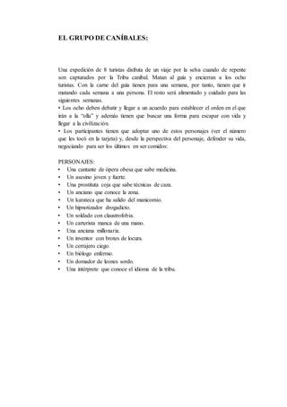 EL GRUPO DE CANÍBALES:
Una expedición de 8 turistas disfruta de un viaje por la selva cuando de repente
son capturados por la Tribu caníbal. Matan al guía y encierran a los ocho
turistas. Con la carne del guía tienen para una semana, por tanto, tienen que ir
matando cada semana a una persona. El resto será alimentado y cuidado para las
siguientes semanas.
• Los ocho deben debatir y llegar a un acuerdo para establecer el orden en el que
irán a la “olla” y además tienen que buscar una forma para escapar con vida y
llegar a la civilización.
• Los participantes tienen que adoptar uno de estos personajes (ver el número
que les tocó en la tarjeta) y, desde la perspectiva del personaje, defender su vida,
negociando para ser los últimos en ser comidos:
PERSONAJES:
• Una cantante de ópera obesa que sabe medicina.
• Un asesino joven y fuerte.
• Una prostituta coja que sabe técnicas de caza.
• Un anciano que conoce la zona.
• Un karateca que ha salido del manicomio.
• Un hipnotizador drogadicto.
• Un soldado con claustrofobia.
• Un carterista manca de una mano.
• Una anciana millonaria.
• Un inventor con brotes de locura.
• Un cerrajero ciego.
• Un biólogo enfermo.
• Un domador de leones sordo.
• Una intérprete que conoce el idioma de la tribu.
 