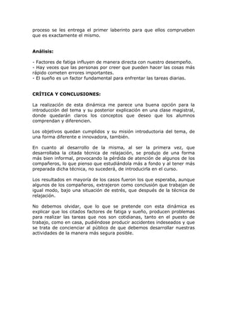 proceso se les entrega el primer laberinto para que ellos comprueben
que es exactamente el mismo.


Análisis:

- Factores de fatiga influyen de manera directa con nuestro desempeño.
- Hay veces que las personas por creer que pueden hacer las cosas más
rápido cometen errores importantes.
- El sueño es un factor fundamental para enfrentar las tareas diarias.


CRÍTICA Y CONCLUSIONES:

La realización de esta dinámica me parece una buena opción para la
introducción del tema y su posterior explicación en una clase magistral,
donde quedarán claros los conceptos que deseo que los alumnos
comprendan y diferencien.

Los objetivos quedan cumplidos y su misión introductoria del tema, de
una forma diferente e innovadora, también.

En cuanto al desarrollo de la misma, al ser la primera vez, que
desarrollaba la citada técnica de relajación, se produjo de una forma
más bien informal, provocando la pérdida de atención de algunos de los
compañeros, lo que pienso que estudiándola más a fondo y al tener más
preparada dicha técnica, no sucederá, de introducirla en el curso.

Los resultados en mayoría de los casos fueron los que esperaba, aunque
algunos de los compañeros, extrajeron como conclusión que trabajan de
igual modo, bajo una situación de estrés, que después de la técnica de
relajación.

No debemos olvidar, que lo que se pretende con esta dinámica es
explicar que los citados factores de fatiga y sueño, producen problemas
para realizar las tareas que nos son cotidianas, tanto en el puesto de
trabajo, como en casa, pudiéndose producir accidentes indeseados y que
se trata de concienciar al público de que debemos desarrollar nuestras
actividades de la manera más segura posible.
 