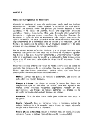 ANEXO 2



Relajación progresiva de Jacobson:

Consiste en sentarse en una silla confortable; sería ideal que tuviese
reposabrazos. También puede hacerse acostándose en una cama.
Ponerse tan cómodo como sea posible (no utilizar zapatos o ropa
apretada) y no cruzar las piernas. Hacer una respiración profunda
completa; hacerlo lentamente. Otra vez. Después alternativamente
tensamos y relajamos grupos específicos de músculos. Después de
tensionar un músculo, este se encontrara más relajado que antes de
aplicar la tensión. Se debe concentrar en la sensación de los músculos,
específicamente en el contraste entre la tensión y la relajación. Con el
tiempo, se reconocerá la tensión de un músculo específico y de esta
manera seremos capaces de reducir esa tensión.

No se deben tensar músculos distintos que el grupo muscular que
estamos trabajando en cada paso. No mantener la respiración, apretar
los dientes o los ojos. Respirar lentamente y uniformemente y pensar
solo en el contraste entre la tensión y la relajación. Cada tensión debe
durar unos 10 segundos; cada relajación otros 10 o 15 segundos. Contar
"1, 2, 3...”

Hacer la secuencia entera una vez al día hasta sentir que se es capaz de
controlar las tensiones de los músculos. Hay que ser cuidadoso si se
tienen agarrotamientos musculares, huesos rotos, etc. que hacen
aconsejable consultar previamente con el médico.

   Manos. Apretar los puños, se tensan y destensan. Los dedos se
   extienden y se relajan después.

   Bíceps y tríceps. Los bíceps se tensan (al tensar los bíceps nos
   aseguramos que no tensamos las manos para ello agitamos las
   manos antes después relajamos dejándolos reposar en los
   apoyabrazos. Los tríceps se tensan doblando los brazos en la
   dirección contraria a la habitual, después se relajan.

   Hombros. Tirar de ellos hacia atrás (ser cuidadoso con esto) y
   relajarlos.

   Cuello (lateral). Con los hombros rectos y relajados, doblar la
   cabeza lentamente a la derecha hasta donde se pueda, después
   relajar. Hacer lo mismo a la izquierda.

   Cuello (hacia adelante). Llevar el mentón hacia el pecho, después
   relajarlo. (Llevar la cabeza hacia atrás no está recomendado).
 