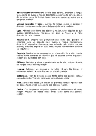Boca (extender y retraer). Con la boca abierta, extender la lengua
tanto como se pueda y relajar dejándola reposar en la parte de abajo
de la boca. Llevar la lengua hasta tan atrás como se pueda en la
garganta y relajar.

Lengua (paladar y base). Apretar la lengua contra el paladar y
después relajar. Apretarla contra la base de la boca y relajar.

Ojos. Abrirlos tanto como sea posible y relajar. Estar seguros de que
quedan completamente relajados, los ojos, la frente y la nariz
después de cada tensión.

Respiración. Inspira tan profundamente como sea posible; y
entonces toma un poquito más; expira y respira normalmente
durante 15 segundos. Después expira echando todo el aire que sea
posible; entonces expira un poco más; respira normalmente durante
15 segundos.

Espalda. Con los hombros apoyados en el respaldo de la silla, tirar tu
cuerpo hacia adelante de manera que la espalda quede arqueada;
relajar. Ser cuidadoso con esto.

Glúteos. Ténsalas y eleva la pelvis fuera de la silla; relajar. Aprieta
las nalgas contra la silla; relajar.

Muslos. Extender las piernas y elevarlas 10 cm. No tenses el
estomago; relajar. Apretar los pies en el suelo; relajar.

Estómago. Tirar de él hacia dentro tanto como sea posible; relajar
completamente. Tirar del estómago hacia afuera; relajar.

Pies. Apretar los dedos (sin elevar las piernas); relajar. Apuntar con
los dedos hacia arriba tanto como sea posible; relajar.

Dedos. Con las piernas relajadas, apretar los dedos contra el suelo;
relajar. Arquear los dedos hacia arriba tanto como sea posible;
relajar.
 