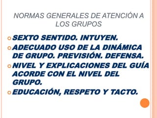 NORMAS GENERALES DE ATENCIÓN A LOS GRUPOSSEXTO SENTIDO. INTUYEN.ADECUADO USO DE LA DINÁMICA DE GRUPO. PREVISIÓN. DEFENSA.NIVEL Y EXPLICACIONES DEL GUÍA ACORDE CON EL NIVEL DEL GRUPO.EDUCACIÓN, RESPETO Y TACTO.