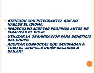 ATENCIÓN CON INTEGRANTES QUE NO HABLEN EL IDIOMA.INADECUADO ACEPTAR PROPINAS ANTES DE FINALIZAR EL VIAJE.UTILIZAR LA ORGANIZACIÓN PARA BENEFICIO DEL GRUPO.ADOPTAR CONDUCTAS QUE SATISFAGAN A TODO EL GRUPO…A QUIÉN SACARIAS A BAILAR?