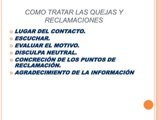 COMO TRATAR LAS QUEJAS Y RECLAMACIONESLUGAR DEL CONTACTO.ESCUCHAR.EVALUAR EL MOTIVO.DISCULPA NEUTRAL.CONCRECIÓN DE LOS PUNTOS DE RECLAMACIÓN.AGRADECIMIENTO DE LA INFORMACIÓN