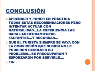 CONCLUSIÓNAPRENDER Y PONER EN PRÁCTICA TODAS ESTAS RECOMENDACIONES PERO INTENTAR ACTUAR CON NATURALIDAD…LA EXPERIENCIA LAS DARA LAS HERRAMIENTAS FALTANTES…Y RECORDAR…QUE EL TURISTA SIEMPRE SE VAYA CON LA CONVICCIÓN QUE SI BIEN NO LE PUDIERON RESOLVER SU PROBLEMA…SE PREOCUPARON Y ESFORZARON POR SERVIRLE….FIN .