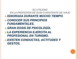 SU UTILIDADEN LA PROFESIÓN DE GUÍA O ASISTENTE DE VIAJEIGNORADA DURANTE MUCHO TIEMPO.CONOCER SUS PRINCIPIOS FUNDAMENTALES.GRAN DOSIS DE PSICOLOGÍA.LA EXPERIENCIA EJERCITA AL PROFESIONAL EN TURISMO.EXISTEN CONDUCTAS, ACTITUDES Y GESTOS.