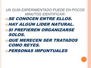 UN GUÍA EXPERIMENTADO PUEDE EN POCOS MINUTOS IDENTIFICAR:SE CONOCEN ENTRE ELLOS.HAY ALGÚN LIDER NATURAL.SI PREFIEREN ORGANIZARSE SOLOS.QUE MERECEN SER TRATADOS COMO REYES.PERSONAS IMPUNTUALES