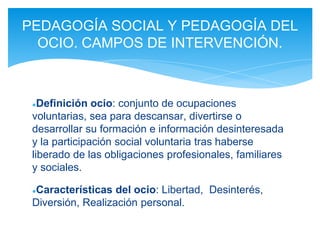 ●Definición ocio: conjunto de ocupaciones
voluntarias, sea para descansar, divertirse o
desarrollar su formación e información desinteresada
y la participación social voluntaria tras haberse
liberado de las obligaciones profesionales, familiares
y sociales.
●Características del ocio: Libertad, Desinterés,
Diversión, Realización personal.
PEDAGOGÍA SOCIAL Y PEDAGOGÍA DEL
OCIO. CAMPOS DE INTERVENCIÓN.
 