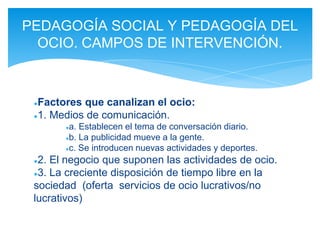 ●Factores que canalizan el ocio:
●1. Medios de comunicación.
●a. Establecen el tema de conversación diario.
●b. La publicidad mueve a la gente.
●c. Se introducen nuevas actividades y deportes.
●2. El negocio que suponen las actividades de ocio.
●3. La creciente disposición de tiempo libre en la
sociedad (oferta servicios de ocio lucrativos/no
lucrativos)
PEDAGOGÍA SOCIAL Y PEDAGOGÍA DEL
OCIO. CAMPOS DE INTERVENCIÓN.
 
