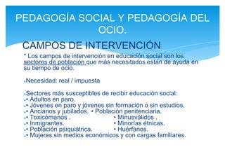 * Los campos de intervención en educación social son los
sectores de población que más necesitados están de ayuda en
su tiempo de ocio.
●Necesidad: real / impuesta
●Sectores más susceptibles de recibir educación social:
●• Adultos en paro.
●• Jóvenes en paro y jóvenes sin formación o sin estudios.
●• Ancianos y jubilados. • Población penitenciaria.
●• Toxicómanos . • Minusválidos .
●• Inmigrantes. • Minorías étnicas.
●• Población psiquiátrica. • Huérfanos.
●• Mujeres sin medios económicos y con cargas familiares.
PEDAGOGÍA SOCIAL Y PEDAGOGÍA DEL
OCIO.
CAMPOS DE INTERVENCIÓN
 