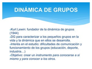 ●Kurt Lewin: fundador de la dinámica de grupos
(1944)
●DG para caracterizar a los pequeños grupos en la
vida y la dinámica que en ellos se desarrolla.
●Interés en el estudio: dificultades de comunicación y
funcionamiento de los grupos (educación, deporte,
industria…)
●Objetivo: crear un instrumento para conocerse a sí
mismo y para conocer a los otros.
DINÁMICA DE GRUPOS
 