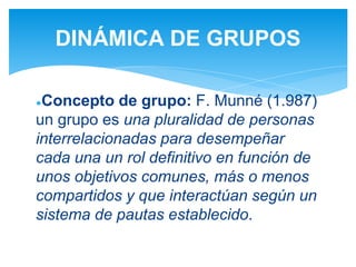 ●Concepto de grupo: F. Munné (1.987)
un grupo es una pluralidad de personas
interrelacionadas para desempeñar
cada una un rol definitivo en función de
unos objetivos comunes, más o menos
compartidos y que interactúan según un
sistema de pautas establecido.
DINÁMICA DE GRUPOS
 