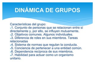 Características del grupo:
●1. Conjunto de personas que se relacionan entre sí
directamente y, por ello, se influyen mutuamente.
●2. Objetivos comunes. Algunos individuales.
●3. Diferencia de roles en sus miembros. Tareas
relacionadas
●4. Sistema de normas que regulan la conducta.
●5. Conciencia de pertenecer a una entidad común.
●6. Dependencia recíproca de sus miembros.
●7. Habilidad para actuar como un organismo
unitario.
DINÁMICA DE GRUPOS
 