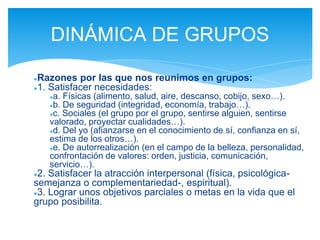 ●Razones por las que nos reunimos en grupos:
●1. Satisfacer necesidades:
●a. Físicas (alimento, salud, aire, descanso, cobijo, sexo…).
●b. De seguridad (integridad, economía, trabajo…).
●c. Sociales (el grupo por el grupo, sentirse alguien, sentirse
valorado, proyectar cualidades…).
●d. Del yo (afianzarse en el conocimiento de sí, confianza en sí,
estima de los otros…).
●e. De autorrealización (en el campo de la belleza, personalidad,
confrontación de valores: orden, justicia, comunicación,
servicio…).
●2. Satisfacer la atracción interpersonal (física, psicológica-
semejanza o complementariedad-, espiritual).
●3. Lograr unos objetivos parciales o metas en la vida que el
grupo posibilita.
DINÁMICA DE GRUPOS
 