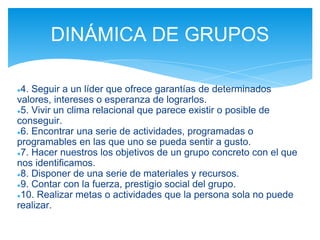 ●4. Seguir a un líder que ofrece garantías de determinados
valores, intereses o esperanza de lograrlos.
●5. Vivir un clima relacional que parece existir o posible de
conseguir.
●6. Encontrar una serie de actividades, programadas o
programables en las que uno se pueda sentir a gusto.
●7. Hacer nuestros los objetivos de un grupo concreto con el que
nos identificamos.
●8. Disponer de una serie de materiales y recursos.
●9. Contar con la fuerza, prestigio social del grupo.
●10. Realizar metas o actividades que la persona sola no puede
realizar.
DINÁMICA DE GRUPOS
 