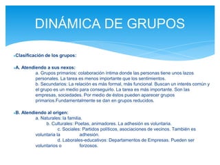 ●Clasificación de los grupos:
●A. Atendiendo a sus nexos:
a. Grupos primarios: colaboración íntima donde las personas tiene unos lazos
personales. La tarea es menos importante que los sentimientos.
b. Secundarios: La relación es más formal, más funcional. Buscan un interés común y
el grupo es un medio para conseguirlo. La tarea es más importante. Son las
empresas, sociedades. Por medio de éstos pueden aparecer grupos
primarios.Fundamentalmente se dan en grupos reducidos.
●B. Atendiendo al origen:
a. Naturales: la familia.
b. Culturales: Poetas, animadores. La adhesión es voluntaria.
c. Sociales: Partidos políticos, asociaciones de vecinos. También es
voluntaria la adhesión.
d. Laborales-educativos: Departamentos de Empresas. Pueden ser
voluntarios o forzosos.
DINÁMICA DE GRUPOS
 