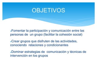 ●Fomentar la participación y comunicación entre las
personas de un grupo (facilitar la cohesión social)
●Crear grupos que disfruten de las actividades,
conociendo relaciones y condicionantes
●Dominar estrategias de comunicación y técnicas de
intervención en los grupos
OBJETIVOS
 