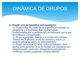 ●C. Desde una perspectiva antropológica:
●a. Grupo masa: Se suele dar la sugestión, el contagio, el
gregarismo y la pasividad. Sus características
fundamentales son lo sentimental y lo emocional, por lo que
es irreflexivo e irresponsable.
●b. Grupo organizado: Atiende a la función del individuo.
●Predomina la eficacia, lo útil. Es cerebral y activo. La
persona pierde su valor y se instrumentaliza.
●c. Grupo comunidad: En él se realiza el individuo. Se le
asume como persona, no se le maneja. Las relaciones son
interpersonales, profundas. Despierta las actitudes de
confianza, respeto aceptación, sintonía afectiva.
DINÁMICA DE GRUPOS
 