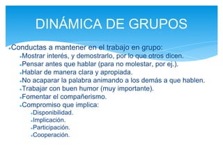 ●Conductas a mantener en el trabajo en grupo:
●Mostrar interés, y demostrarlo, por lo que otros dicen.
●Pensar antes que hablar (para no molestar, por ej.).
●Hablar de manera clara y apropiada.
●No acaparar la palabra animando a los demás a que hablen.
●Trabajar con buen humor (muy importante).
●Fomentar el compañerismo.
●Compromiso que implica:
●Disponibilidad.
●Implicación.
●Participación.
●Cooperación.
DINÁMICA DE GRUPOS
 
