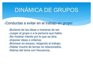 ●Conductas a evitar en el trabajo en grupo:
●Burlarse de las ideas o maneras de ser.
●Juzgar al grupo o a la persona que habla.
●No mostrar interés por lo que se dice.
●Imponer ideas o criterios.
●Bromear en exceso, relajando el trabajo.
●Hablar mucho de temas no relacionados.
●Salirse del tema con frecuencia.
DINÁMICA DE GRUPOS
 