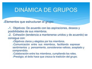●Elementos que estructuran el grupo:
●1. Objetivos: De acuerdo con las aspiraciones, deseos y
posibilidades de sus miembros.
●2. Cohesión (tendencia a mantenerse unidos y de acuerdo) se
consigue con:
●Objetivos claros y elegidos por los miembros.
●Comunicación entre sus miembros, facilitando expresar
sentimientos y pensamiento, considerarse valioso, aceptado y
comprendido.
●Colaboración entre los miembros, cumpliendo los roles.
●Prestigio; el éxito hace que crezca la tradición del grupo.
DINÁMICA DE GRUPOS
 