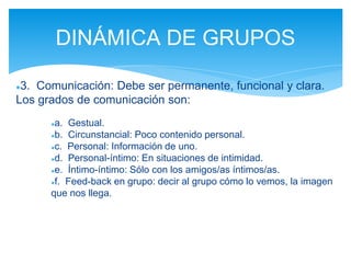 ●3. Comunicación: Debe ser permanente, funcional y clara.
Los grados de comunicación son:
●a. Gestual.
●b. Circunstancial: Poco contenido personal.
●c. Personal: Información de uno.
●d. Personal-íntimo: En situaciones de intimidad.
●e. Íntimo-íntimo: Sólo con los amigos/as íntimos/as.
●f. Feed-back en grupo: decir al grupo cómo lo vemos, la imagen
que nos llega.
DINÁMICA DE GRUPOS
 