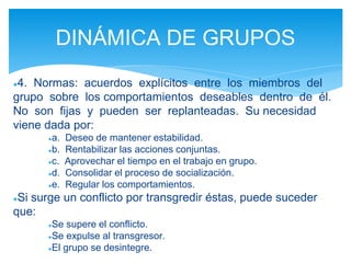 ●4. Normas: acuerdos explícitos entre los miembros del
grupo sobre los comportamientos deseables dentro de él.
No son fijas y pueden ser replanteadas. Su necesidad
viene dada por:
●a. Deseo de mantener estabilidad.
●b. Rentabilizar las acciones conjuntas.
●c. Aprovechar el tiempo en el trabajo en grupo.
●d. Consolidar el proceso de socialización.
●e. Regular los comportamientos.
●Si surge un conflicto por transgredir éstas, puede suceder
que:
●Se supere el conflicto.
●Se expulse al transgresor.
●El grupo se desintegre.
DINÁMICA DE GRUPOS
 